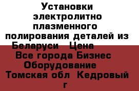 Установки электролитно-плазменного  полирования деталей из Беларуси › Цена ­ 100 - Все города Бизнес » Оборудование   . Томская обл.,Кедровый г.